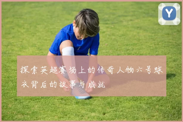 探索英超赛场上的传奇人物六号球衣背后的故事与成就