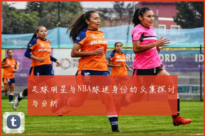 足球明星与NBA球迷身份的交集探讨与分析