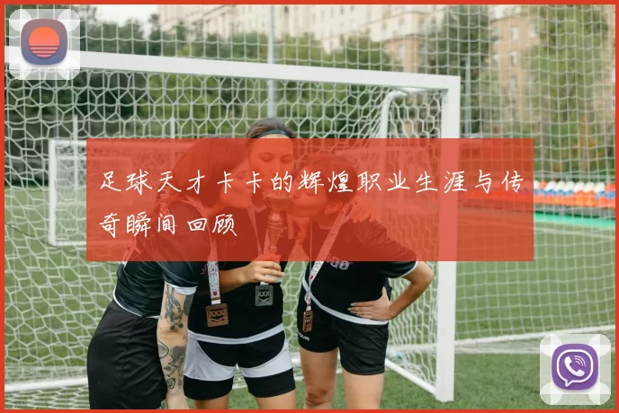 足球天才卡卡的辉煌职业生涯与传奇瞬间回顾