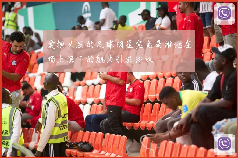 爱撩头发的足球明星究竟是谁他在场上场下的魅力引发热议
