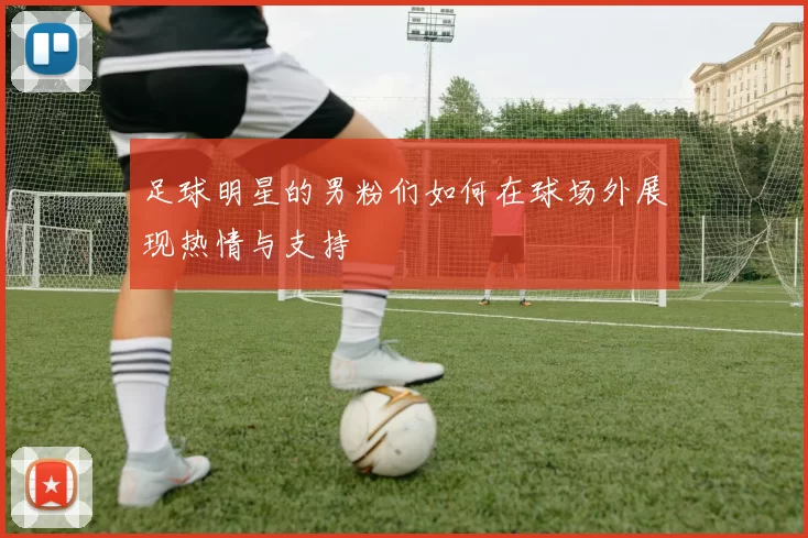 足球明星的男粉们如何在球场外展现热情与支持