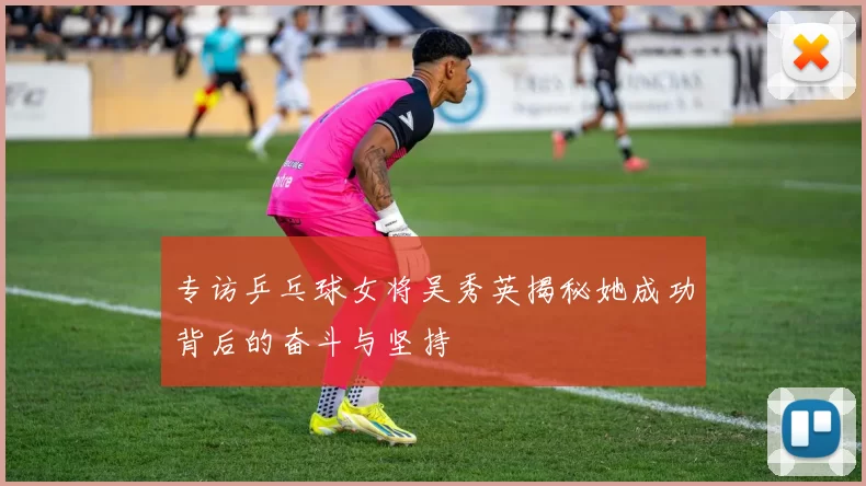 专访乒乓球女将吴秀英揭秘她成功背后的奋斗与坚持