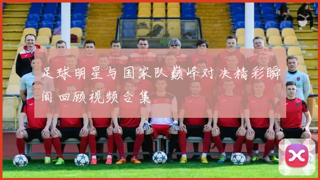 足球明星与国家队巅峰对决精彩瞬间回顾视频合集