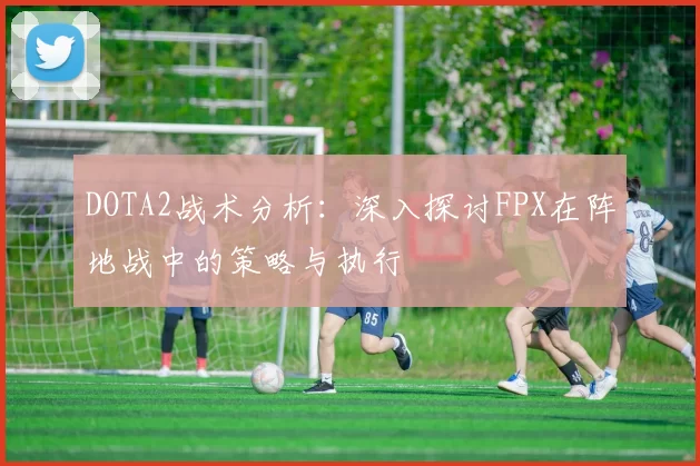 DOTA2战术分析：深入探讨FPX在阵地战中的策略与执行