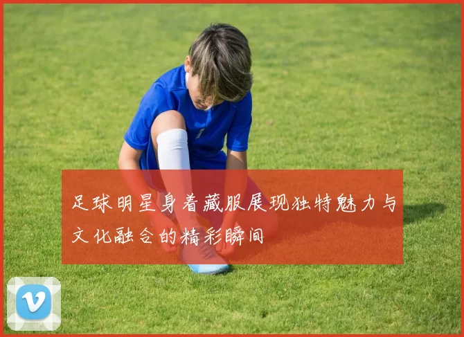 足球明星身着藏服展现独特魅力与文化融合的精彩瞬间