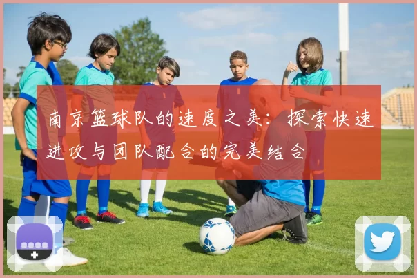 南京篮球队的速度之美：探索快速进攻与团队配合的完美结合