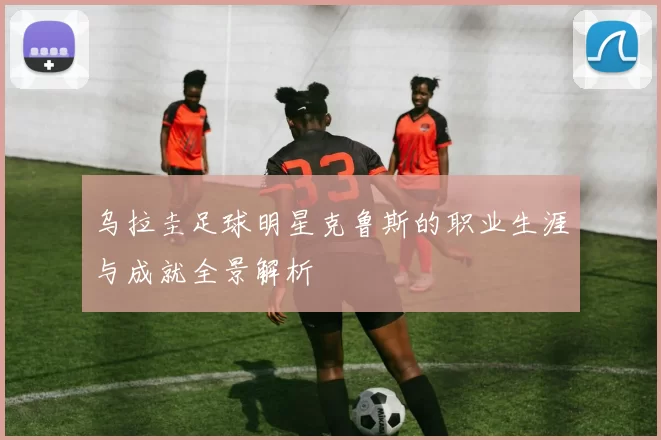 乌拉圭足球明星克鲁斯的职业生涯与成就全景解析