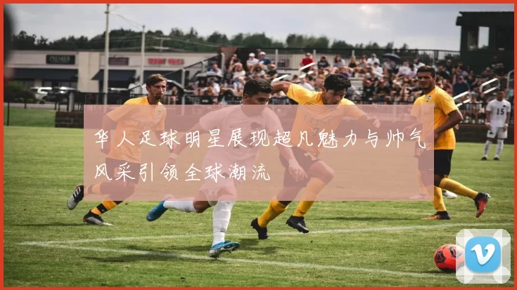华人足球明星展现超凡魅力与帅气风采引领全球潮流
