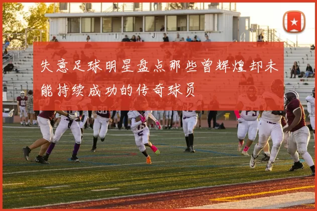失意足球明星盘点那些曾辉煌却未能持续成功的传奇球员