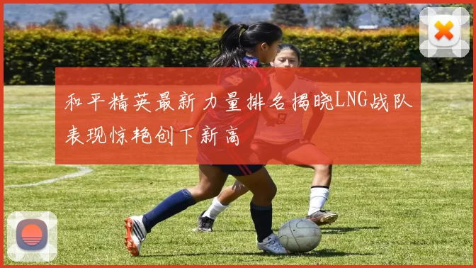 和平精英最新力量排名揭晓LNG战队表现惊艳创下新高