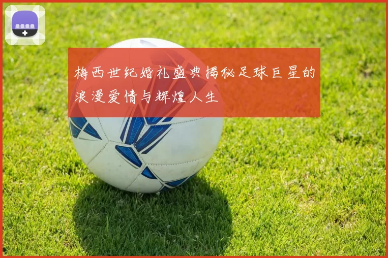 梅西世纪婚礼盛典揭秘足球巨星的浪漫爱情与辉煌人生