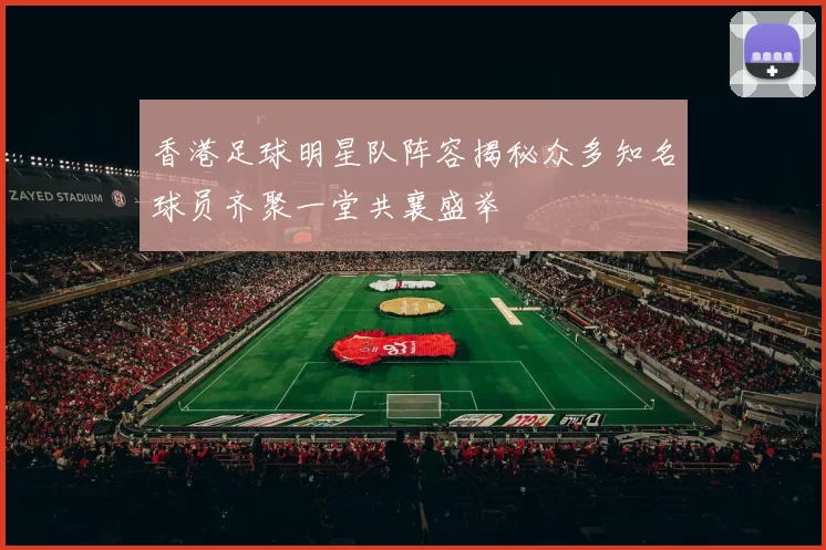香港足球明星队阵容揭秘众多知名球员齐聚一堂共襄盛举