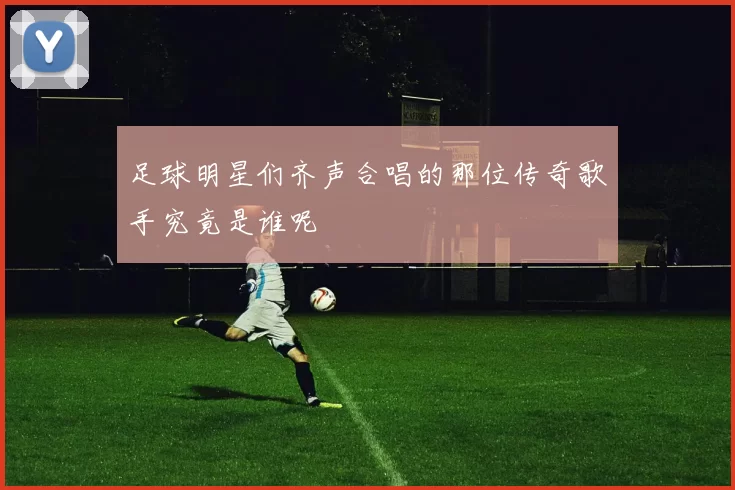 足球明星们齐声合唱的那位传奇歌手究竟是谁呢