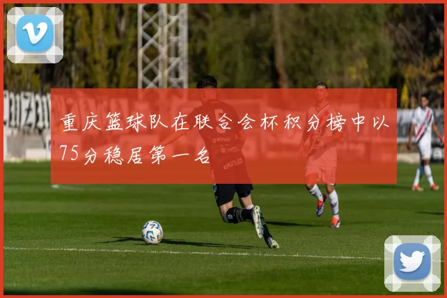 重庆篮球队在联合会杯积分榜中以75分稳居第一名