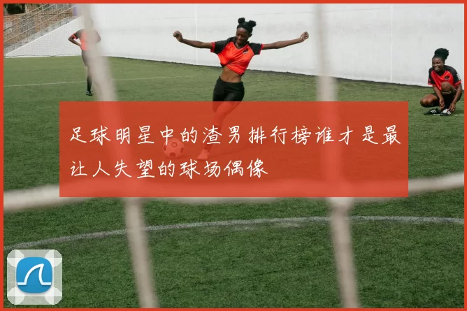 足球明星中的渣男排行榜谁才是最让人失望的球场偶像