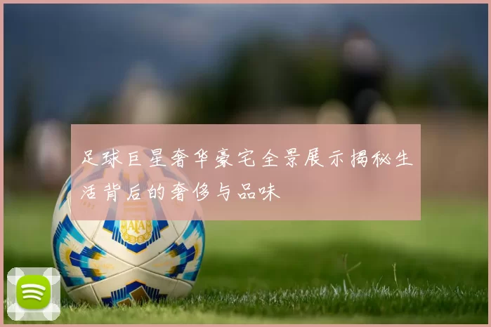 足球巨星奢华豪宅全景展示揭秘生活背后的奢侈与品味