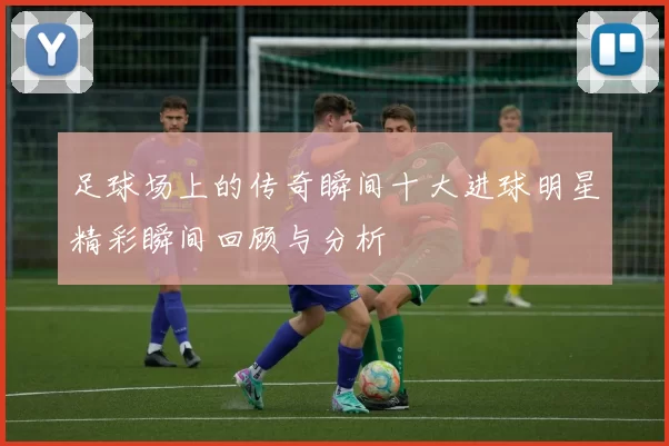 足球场上的传奇瞬间十大进球明星精彩瞬间回顾与分析