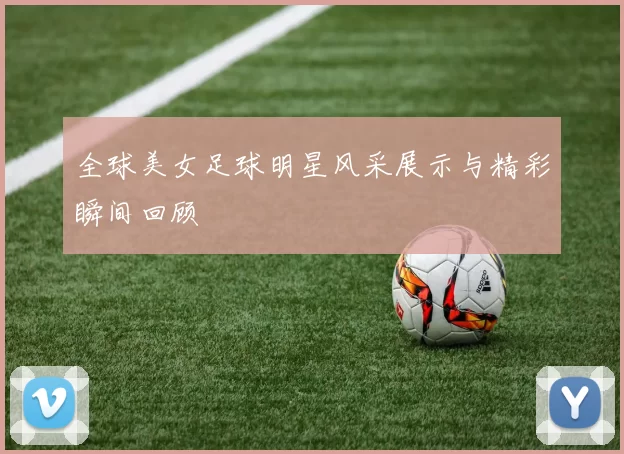 全球美女足球明星风采展示与精彩瞬间回顾