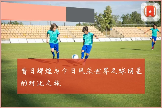 昔日辉煌与今日风采世界足球明星的对比之旅