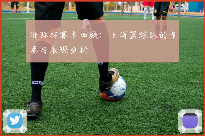 洲际杯赛季回顾：上海篮球队的节奏与表现分析