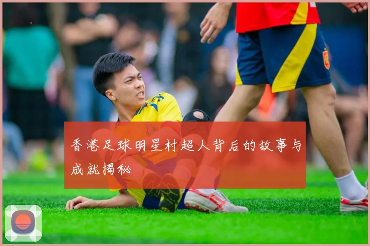 香港足球明星村超人背后的故事与成就揭秘