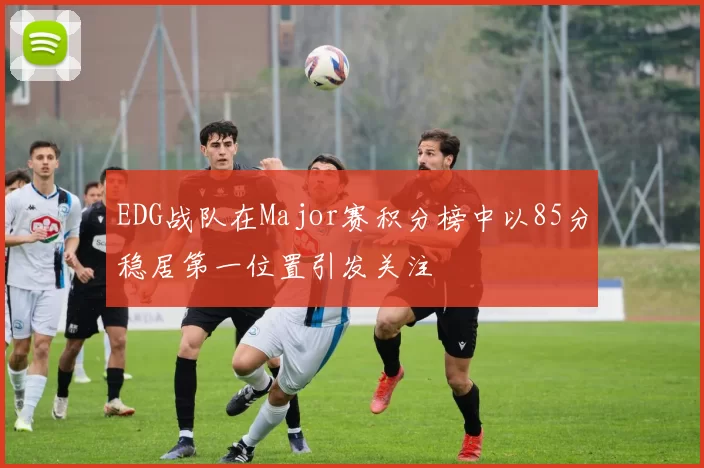 EDG战队在Major赛积分榜中以85分稳居第一位置引发关注
