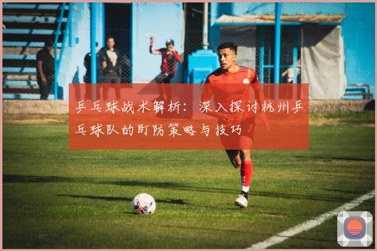 乒乓球战术解析：深入探讨杭州乒乓球队的盯防策略与技巧