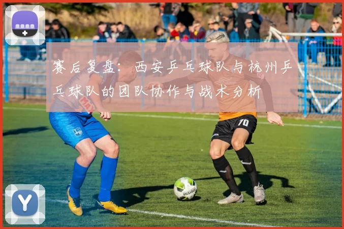 赛后复盘：西安乒乓球队与杭州乒乓球队的团队协作与战术分析