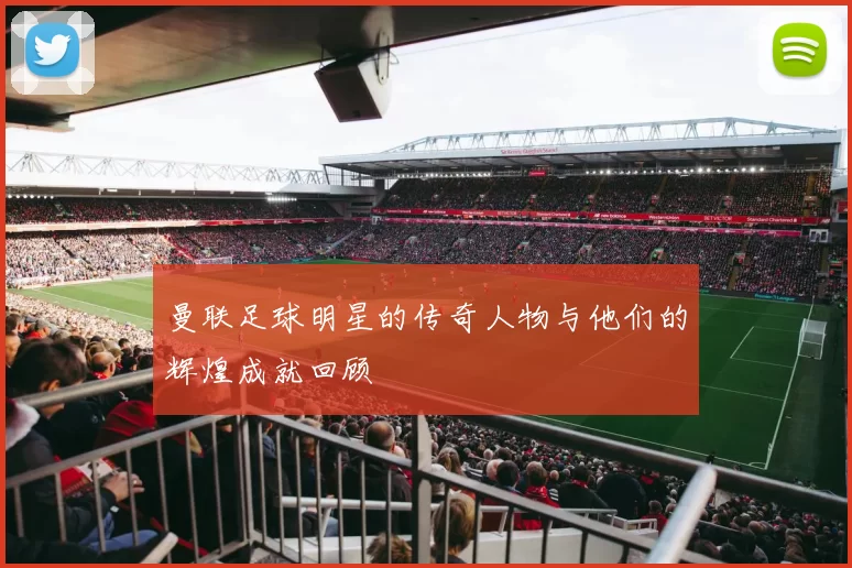 曼联足球明星的传奇人物与他们的辉煌成就回顾