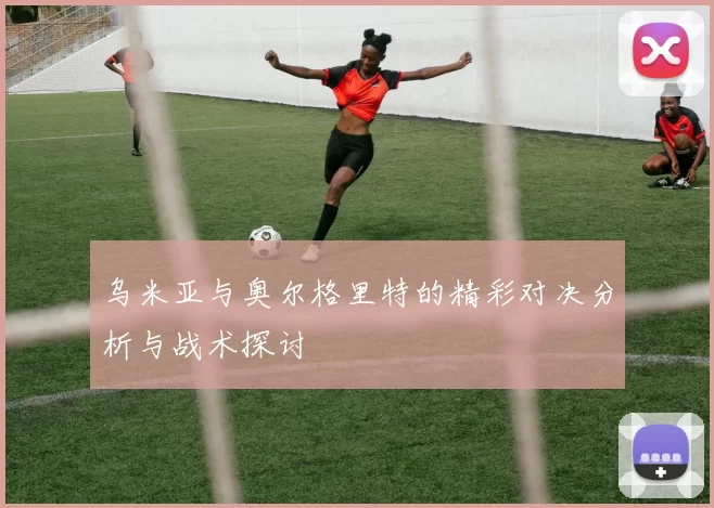 乌米亚与奥尔格里特的精彩对决分析与战术探讨