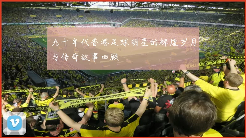 九十年代香港足球明星的辉煌岁月与传奇故事回顾