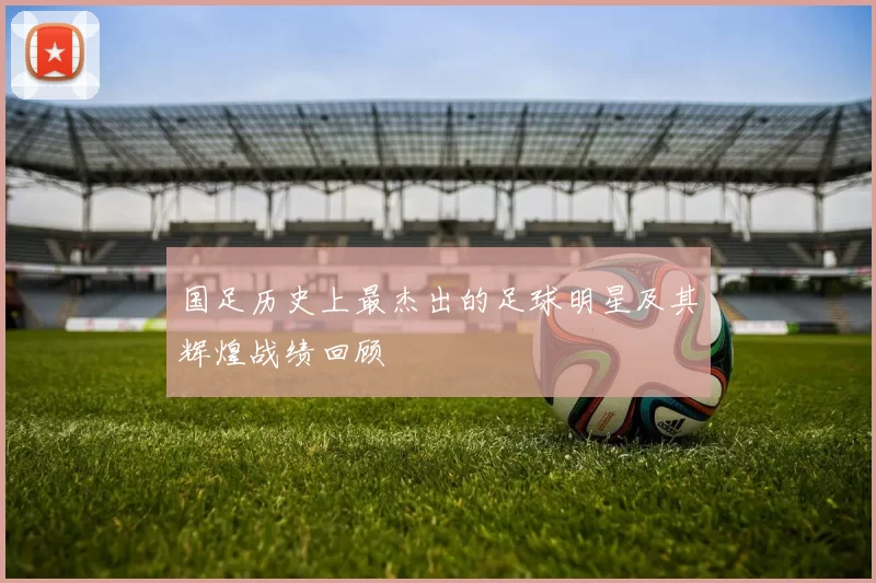 国足历史上最杰出的足球明星及其辉煌战绩回顾