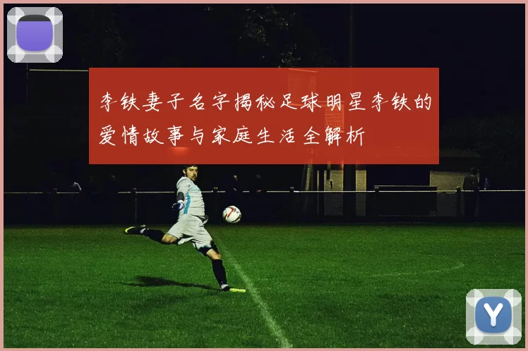 李铁妻子名字揭秘足球明星李铁的爱情故事与家庭生活全解析