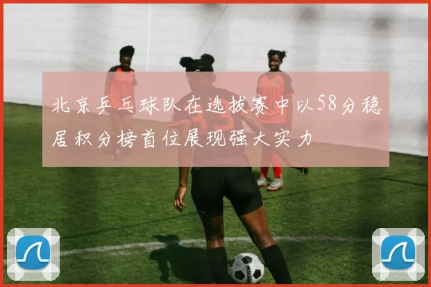 北京乒乓球队在选拔赛中以58分稳居积分榜首位展现强大实力