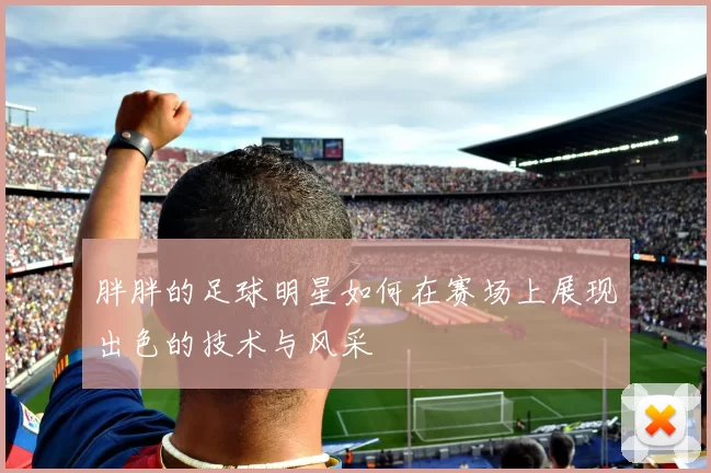 胖胖的足球明星如何在赛场上展现出色的技术与风采