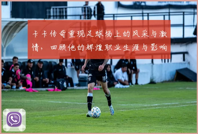 卡卡传奇重现足球场上的风采与激情，回顾他的辉煌职业生涯与影响力