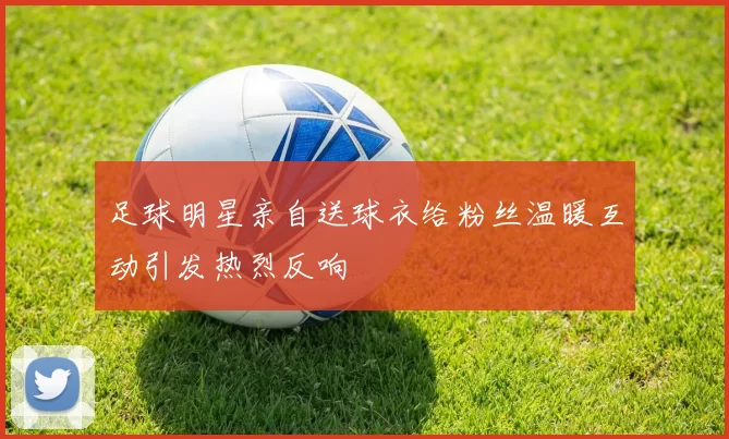 足球明星亲自送球衣给粉丝温暖互动引发热烈反响