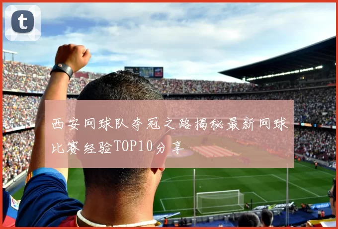 西安网球队夺冠之路揭秘最新网球比赛经验TOP10分享