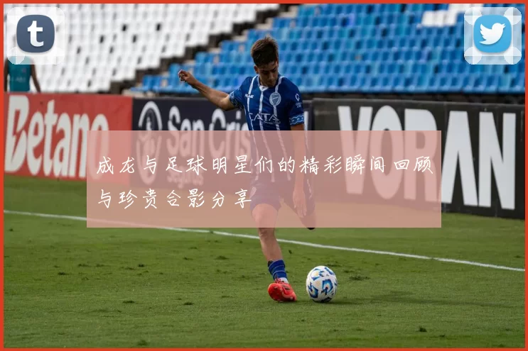成龙与足球明星们的精彩瞬间回顾与珍贵合影分享