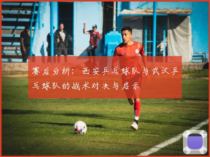 赛后分析：西安乒乓球队与武汉乒乓球队的战术对决与启示