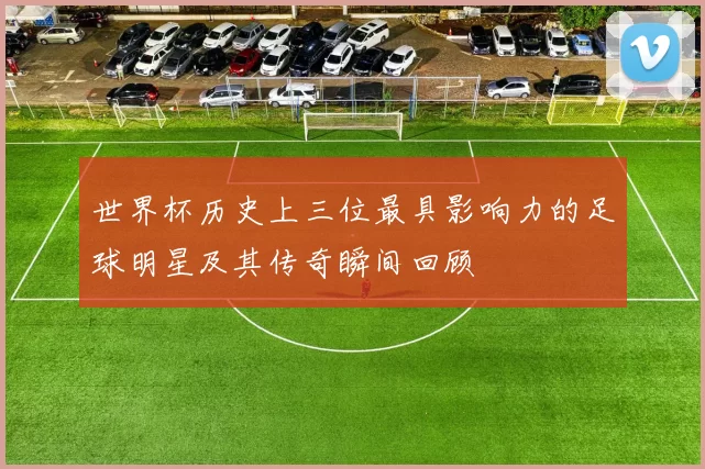 世界杯历史上三位最具影响力的足球明星及其传奇瞬间回顾