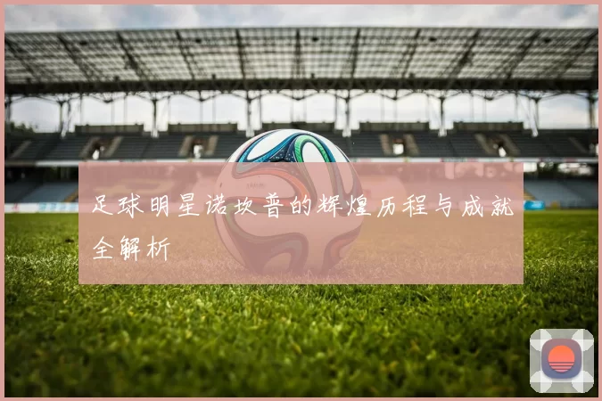 足球明星诺坎普的辉煌历程与成就全解析