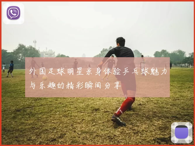 外国足球明星亲身体验乒乓球魅力与乐趣的精彩瞬间分享