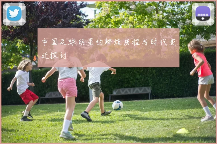 中国足球明星的辉煌历程与时代变迁探讨
