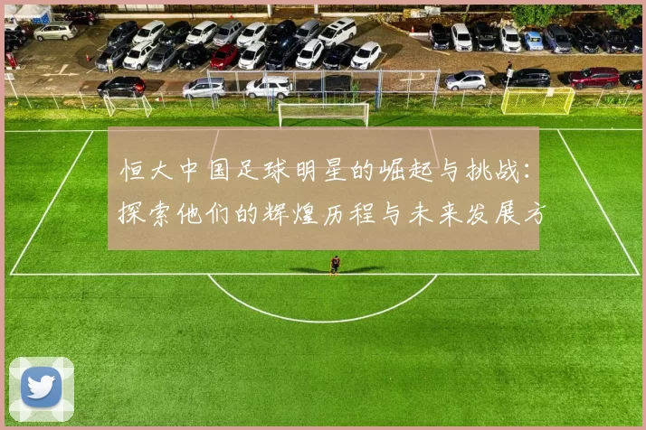 恒大中国足球明星的崛起与挑战：探索他们的辉煌历程与未来发展方向