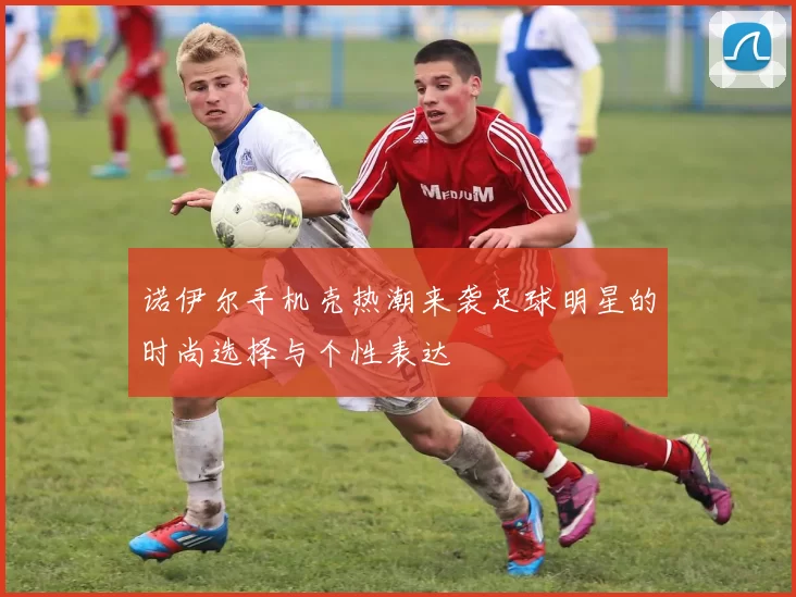 诺伊尔手机壳热潮来袭足球明星的时尚选择与个性表达
