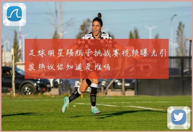 足球明星踢瓶子挑战赛视频曝光引发热议你知道是谁吗