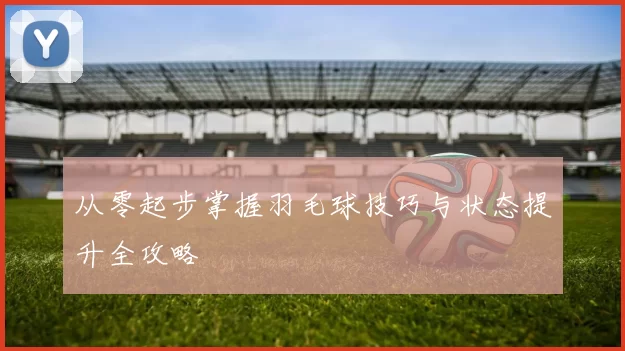 从零起步掌握羽毛球技巧与状态提升全攻略