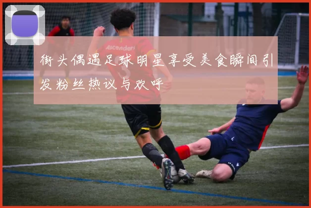 街头偶遇足球明星享受美食瞬间引发粉丝热议与欢呼