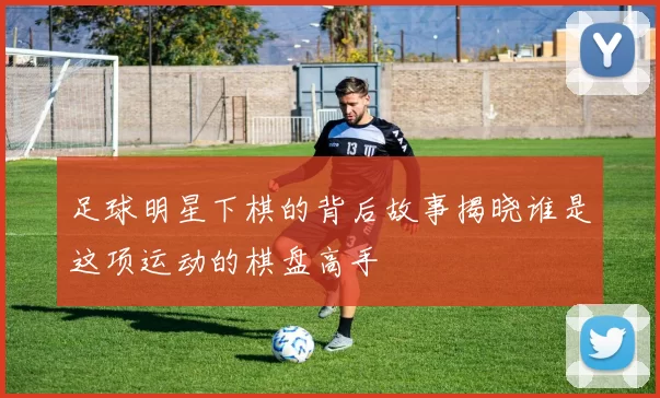 足球明星下棋的背后故事揭晓谁是这项运动的棋盘高手